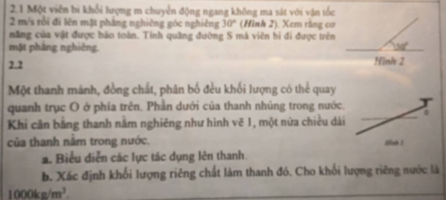 2.1 Một viên bi khổi lượng m chuyển động ngang không ma sát với vận tốc
2 m/s rồi đi lên mặt pháng nghiêng góc nghiêng 30° (Hình 2). Xem rằng cơ 
năng của vật được báo toàn. Tỉnh quầng đường S mà viên bị đi được trên 
mật phầng nghiêng. 30°
2.2 
Hình 2 
Một thanh mánh, đồng chất, phân bố đều khối lượng có thể quay 
quanh trục O ở phía trên. Phần dưới của thanh nhúng trong nước. 
Khi cân bằng thanh nằm nghiêng như hình vẽ 1, một nữa chiều dài 
của thanh nằm trong nước. 
a. Biểu diễn các lực tác dụng lên thanh. 
b. Xác định khối lượng riêng chất làm thanh đó. Cho khối lượng riêng nước là
1000kg/m^3.