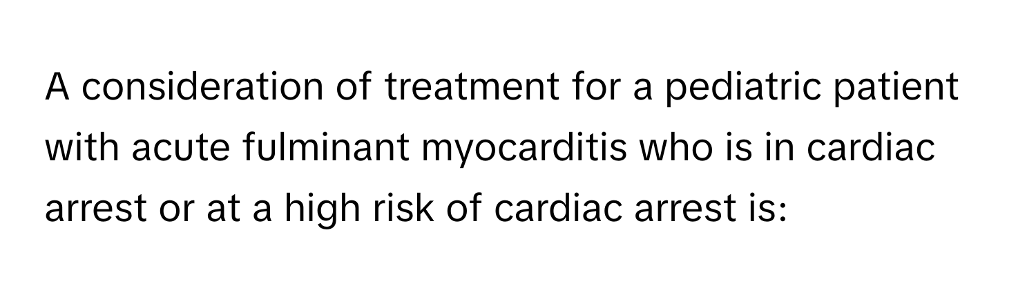 A consideration of treatment for a pediatric patient with acute fulminant myocarditis who is in cardiac arrest or at a high risk of cardiac arrest is: