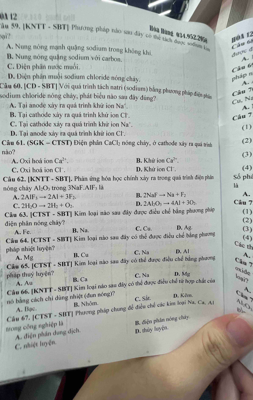 0A 12
Ióa Hùng 034.952.295 hóa 12
âu 59. [KNTT - SBT| Phương pháp nào sau dây có thể tách được sođium ki Câu 6
Đại ?
A. Nung nóng mạnh quặng sodium trong không khí.
được đ
B. Nung nóng quặng sodium với carbon. A.
C. Điện phân nước muối.
Câu 6
D. Điện phân muối sodium chloride nóng chảy.
pháp n
A. 
Câu 60. [CD-SB T| Với quá trình tách natri (sodium) bằng phương pháp điện phân
Câu 7
sodium chloride nóng chảy, phát biểu nào sau đây đúng?
Cu, Na
A. Tại anode xảy ra quá trình khử ion Na^+ C A.
B. Tại cathode xảy ra quá trình khử ion Cl.
Câu 7
C. Tại cathode xảy ra quá trình khử ion Na
D. Tại anode xảy ra quá trình khử ion CF. (1)
Câu 61. (SGK - CTST) Điện phân CaCl_2 nóng chảy, ở cathode xảy ra quá trình
(2)
nào?
(3)
A. Oxi hoá ion Ca^(2+). B. Khử ion Ca^(2+).
C. Oxi hoá ion Cl . D. Khử ion Cl . (4)
Câu 62. [KNTT - SBT]. Phản ứng hóa học chính xảy ra trong quá trình điện phân Số phả
nóng chảy Al_2O_3 trong 3NaF AlF_31_2 là
B. 2NaFto Na+F_2
A. 2AIF_3to 2AI+3F_2. A.
C. 2H_2Oto 2H_2+O_2.
D. 2Al_2O_3to 4Al+3O_2. Câu 7
Câu 63. [CTST - SBT] Kim loại nào sau đây được điều chế bằng phương pháp (1)
điện phân nóng chảy?
(2)
C. Cu.
A. Fe. B. Na. D. Ag. (3)
Câu 64. [CTST - SBT] Kim loại nào sau đây có thể được điều chế bằng phương
(4)
Các th
pháp nhiệt luyện? D. Al
A. Mg
B. Cu C. Na
Câu 65. [CTST - SBT] Kim loại nào sau đây có thể được điều chế bằng phương A.
Câu 7
oxide
pháp thuỷ luyện? D. Mg
C. Na
A. Au B. Ca
Câu 66. [KNTT - SBT] Kim loại nào sau đây có thể được điều chế từ hợp chất của
loại?
A.
C. Sắt. D. Kẽm.
nó bằng cách chỉ dùng nhiệt (đun nóng)? Câu '''
A. Bạc. B. Nhôm.
8ổ
Chu 67, [CTST - SBT] Phương pháp chung để điều chế các kim loại Na, Ca, Al Al₂O
trong công nghiệp là
A điện phân dung địch. B. điện phân nóng chảy.
C. nhiệt luyện. D. thủy luyện.