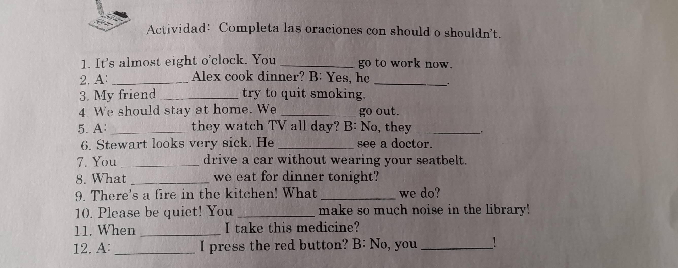 Actividad: Completa las oraciones con should o shouldn’t. 
1. It's almost eight o’clock. You _go to work now. 
2. A:_ 
Alex cook dinner? B: Yes, he 
_. 
3. My friend _try to quit smoking. 
4 We should stay at home. We _go out. 
5. A: _they watch TV all day? B: No, they_ 
. 
6. Stewart looks very sick. He _see a doctor. 
7. You _drive a car without wearing your seatbelt. 
8. What _we eat for dinner tonight? 
9. There's a fire in the kitchen! What _we do? 
10. Please be quiet! You _make so much noise in the library! 
11. When _I take this medicine? 
12. A: _I press the red button? B: No, you_