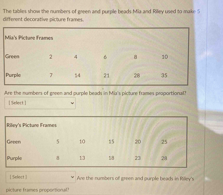 The tables show the numbers of green and purple beads Mia and Riley used to make 5
different decorative picture frames. 
Are the numbers of green and purple beads in Mia's picture frames proportional? 
[ Select ] 
Riley’s Picture Frames 
Green 5 10 15 20 25
Purple 8 13 18 23 28
[ Select ] Are the numbers of green and purple beads in Riley's 
picture frames proportional?