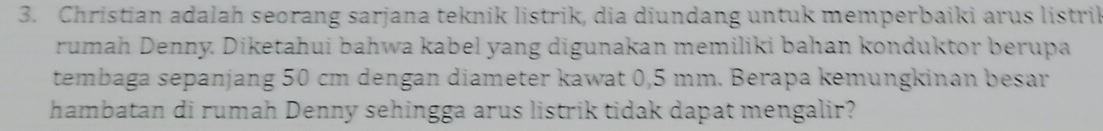 Christian adalah seorang sarjana teknik listrik, dia diundang untuk memperbaiki arus listrik 
rumah Denny. Diketahui bahwa kabel yang digunakan memiliki bahan konduktor berupa 
tembaga sepanjang 50 cm dengan diameter kawat 0,5 mm. Berapa kemungkinan besar 
hambatan di rumah Denny sehingga arus listrik tidak dapat mengalir?