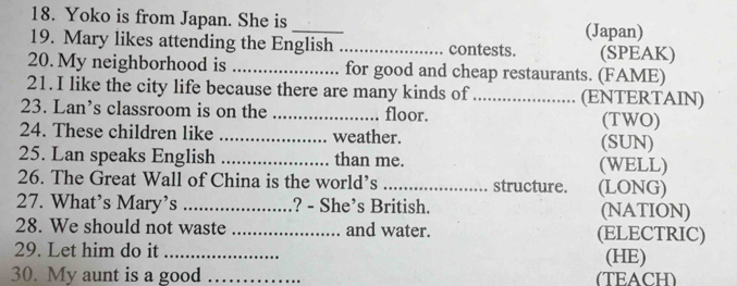 Yoko is from Japan. She is _(Japan) 
19. Mary likes attending the English _contests. (SPEAK) 
20. My neighborhood is _for good and cheap restaurants. (FAME) 
21. I like the city life because there are many kinds of_ (ENTERTAIN) 
23. Lan’s classroom is on the _floor. (TWO) 
24. These children like _weather. (SUN) 
25. Lan speaks English _than me. (WELL) 
26. The Great Wall of China is the world’s _structure. (LONG) 
27. What’s Mary’s _? - She’s British. (NATION) 
28. We should not waste _and water. (ELECTRIC) 
29. Let him do it _(HE) 
30. My aunt is a good _(TEACH)