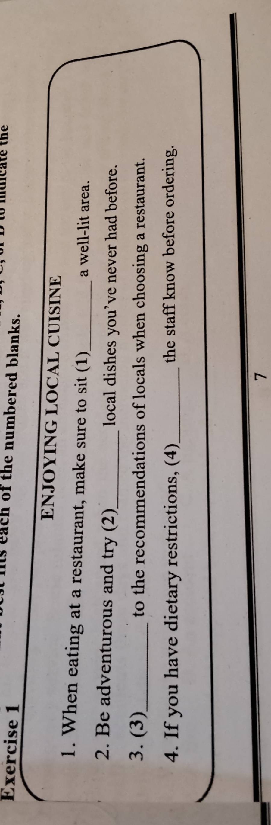 muicate the 
is each of the numbered blanks. 
ENJOYING LOCAL CUISINE 
1. When eating at a restaurant, make sure to sit (1)_ a well-lit area. 
2. Be adventurous and try (2)_ local dishes you’ve never had before. 
3. (3)_ to the recommendations of locals when choosing a restaurant. 
4. If you have dietary restrictions, (4)_ the staff know before ordering. 
7