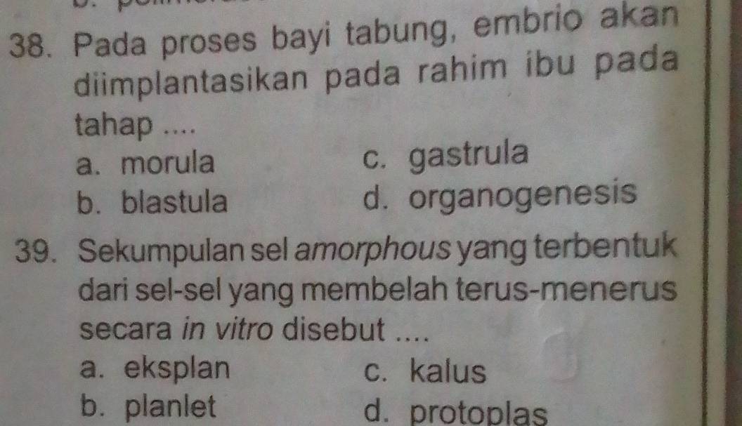 Pada proses bayi tabung, embrio akan
diimplantasikan pada rahim ibu pada
tahap ....
a. morula c.gastrula
b.blastula d. organogenesis
39. Sekumpulan sel amorphous yang terbentuk
dari sel-sel yang membelah terus-menerus
secara in vitro disebut ....
a. eksplan c. kalus
b. planlet d. protoplas