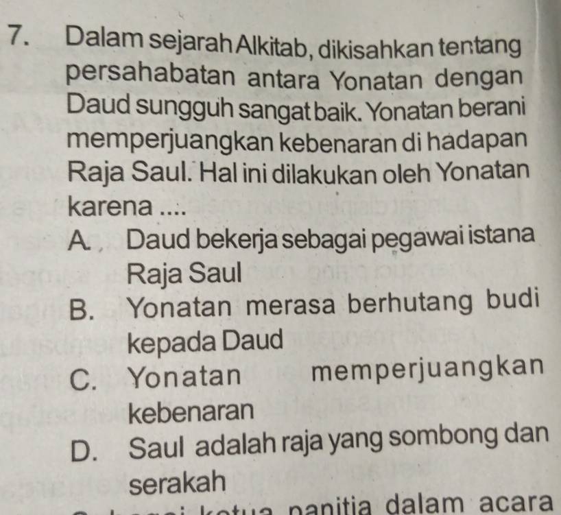 Dalam sejarah Alkitab, dikisahkan tentang
persahabatan antara Yonatan dengan
Daud sungguh sangat baik. Yonatan berani
memperjuangkan kebenaran di hadapan
Raja Saul. Hal ini dilakukan oleh Yonatan
karena ....
A. Daud bekerja sebagai pegawai istana
Raja Saul
B. Yonatan merasa berhutang budi
kepada Daud
C. Yonatan memperjuangkan
kebenaran
D. Saul adalah raja yang sombong dan
serakah
a n a n itia dalam acara