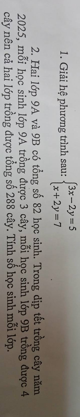 Giải hệ phương trình sau: beginarrayl 3x-2y=5 x+2y=7endarray.
2. Hai lớp 9A và 9B có tổng số 82 học sinh. Trong dịp tết trồng cây năm
2025, mỗi học sinh lớp 9A trồng được 3 cây, mỗi học sinh lớp 9B trồng được 4
cây nên cả hai lớp trồng được tổng số 288 cây. Tính số học sinh mỗi lớp.