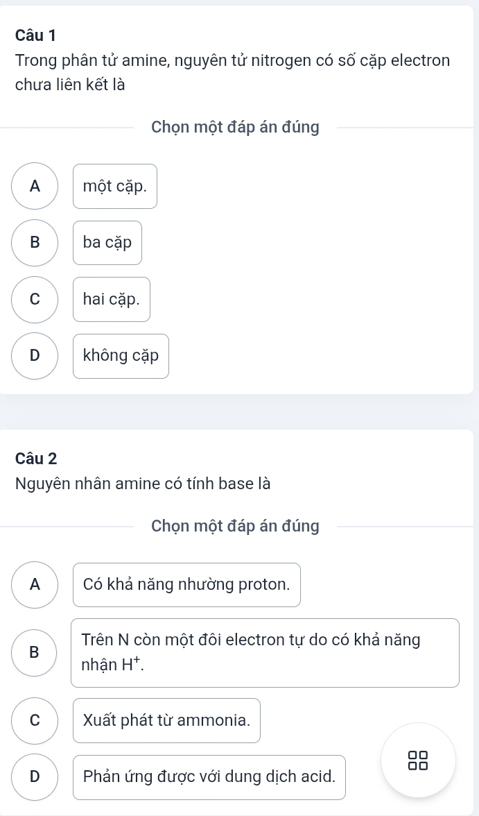 Trong phân tử amine, nguyên tử nitrogen có số cặp electron
chưa liên kết là
Chọn một đáp án đúng
A một cặp.
B ba cặp
C hai cặp.
D không cặp
Câu 2
Nguyên nhân amine có tính base là
Chọn một đáp án đúng
A Có khả năng nhường proton.
B Trên N còn một đôi electron tự do có khả năng
nhận H^+.
C Xất phát từ ammonia.
D Phản ứng được với dung dịch acid.