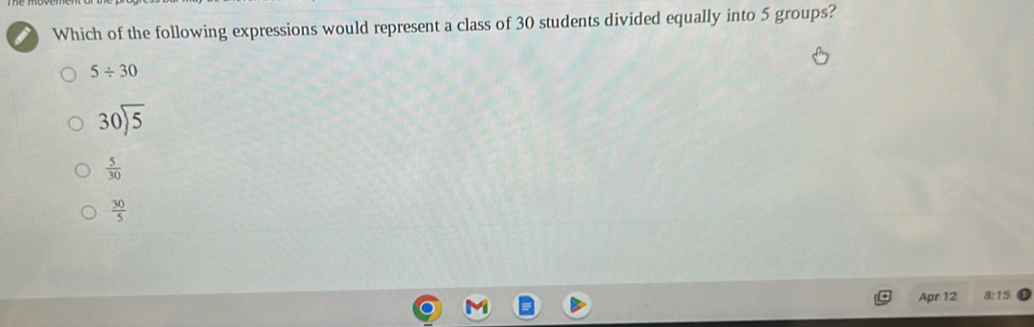 Which of the following expressions would represent a class of 30 students divided equally into 5 groups?
5/ 30
beginarrayr 30encloselongdiv 5
 5/30 
 30/5 
Apr 12 8:15