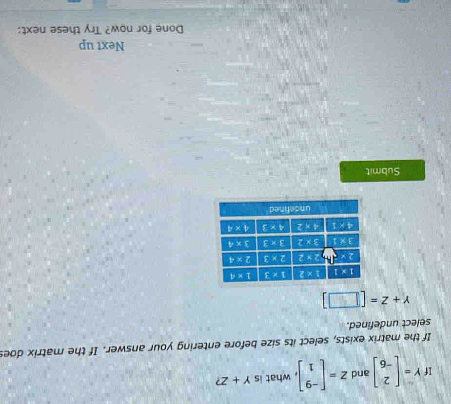 If Y=beginbmatrix 2 -6endbmatrix and Z=beginbmatrix -9 1endbmatrix , what is Y+Z
If the matrix exists, select its size before entering your answer. If the matrix does
select undefined.
Y+Z=[□ ]
Submit
Next up
Done for now? Try these next: