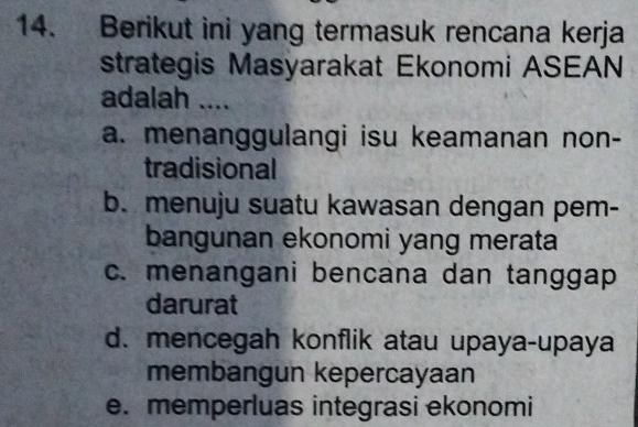 Berikut ini yang termasuk rencana kerja
strategis Masyarakat Ekonomi ASEAN
adalah ....
a. menanggulangi isu keamanan non-
tradisional
b. menuju suatu kawasan dengan pem-
bangunan ekonomi yang merata
c. menangani bencana dan tanggap
darurat
d. mencegah konflik atau upaya-upaya
membangun kepercayaan
e. memperluas integrasi ekonomi