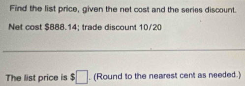 Find the list price, given the net cost and the series discount. 
Net cost $888.14; trade discount 10/20
_ 
The list price is $□. (Round to the nearest cent as needed.)