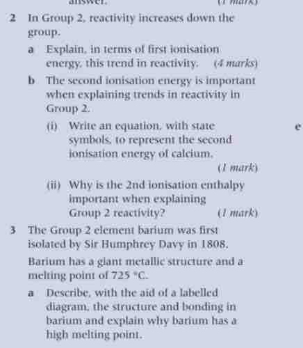 answer (r mark) 
2 In Group 2, reactivity increases down the 
group. 
a Explain, in terms of first ionisation 
energy. this trend in reactivity. (4 marks) 
b The second ionisation energy is important 
when explaining trends in reactivity in 
Group 2. 
(i) Write an equation, with state e 
symbols, to represent the second 
ionisation energy of calcium. 
(1 mark) 
(ii) Why is the 2nd ionisation enthalpy 
important when explaining 
Group 2 reactivity? (1 mark) 
3 The Group 2 element barium was first 
isolated by Sir Humphrey Davy in 1808. 
Barium has a glant metallic structure and a 
melting point of 725°C. 
a Describe, with the aid of a labelled 
diagram, the structure and bonding in 
barium and explain why barium has a 
high melting point.