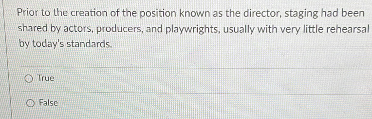 Prior to the creation of the position known as the director, staging had been
shared by actors, producers, and playwrights, usually with very little rehearsal
by today's standards.
True
False