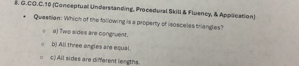 CO.C.10 (Conceptual Understanding, Procedural Skill & Fluency, & Application)
Question: Which of the following is a property of isosceles triangles?
a) Two sides are congruent.
b) All three angles are equal.
c) All sides are different lengths.