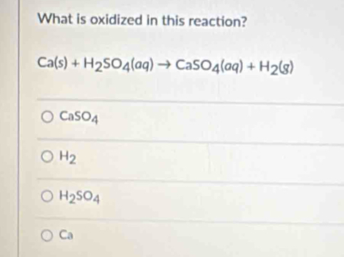 What is oxidized in this reaction?
Ca(s)+H_2SO_4(aq)to CaSO_4(aq)+H_2(g)
CaSO_4
H_2
H_2SO_4
Ca