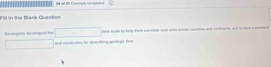 of 37 Concepts completed 
Fill in the Blank Question 
Geologists developed the □ time scale to help them correlate rock units across countries and continents, and to have a standard 
□ and vocabulary for describing geologic time.