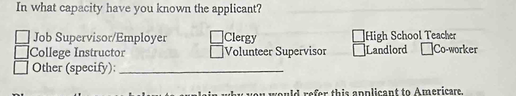 In what capacity have you known the applicant?
Job Supervisor/Employer Clergy High School Teacher
College Instructor |Volunteer Supervisor Landlord Co-worker
Other (specify):_
ould refer this applicant to Americare.