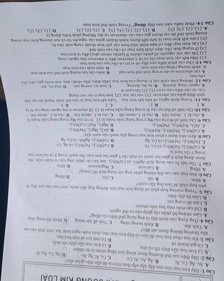 kIm LUài
Câu 1: Dãy kim loại nào sau đây sắp xếp theo thứ tự độ dẫn điện giảm dần?
A. Au, Ag, Cu, Al. B. Ag, Au, Al, Cu. C. Cu, Al, Ag, Au. D, Ag, Cu, Au, Al.
Câu 2: Dây điện cao thế thường được dùng làm bằng nhôm là do nhôm
Là Là kim loại dẫn điện tốt và nhẹ. B. Là kim loại dẫn điện tốt nhất
C. Có giá thành rẻ. D. Có tính trơ về mặt hoá học.
Câu 3: Khi lựa chọn kim loại để làm vỏ hộp kim loại nhẹ chứa nước ngọt hoặc bia, tính chất nào sau
đây thường không được xét đến?
A. Tính độc. B. Khối lượng riêng. C. Tính dễ dát mỏng. D. Nhiệt độ nóng chảy.
Câu 4: Ứng dụng nào dưới đây là ứng dụng phố biến của đồng?
A. Làm những bộ phận cấy ghép vào cơ thể người.
B. Chế tạo thân máy bay siêu nhanh.
C. Làm đồ trang sức.
D. Làm lõi dây điện.
Câu 5: Trong trường hợp phải sử dụng kim loại làm đường ống dẫn nước, kim loại nào sau đây là
phù hợp nhất để làm ống dẫn nước?
A. Kẽm. B. Sắt. C. Chì. D. Đồng
Câu 6: Kim loại nào sau đây không phản ứng với dung dịch HCl loãng?
A. Đồng. B. Calcium. C. Magnesium. D. Kêm.
Câu 7: Cho bột Fe vào dung dịch AgNO_3vaCu(NO_3) 2. Sau khi các phản ứng xảy ra hoàn toàn, thu
được dung dịch X gồm hai muối và chất rần Y gồm hai kim loại. Hai muối trong X và hai kim loại
trong Y lần lượt là:
A. Cu(NO_3) 2 Fe(NO_3) và Cu; Fe. B. Cu(NO_3) 2; Fe(NO_3) 2 Và Ag,Cu.
C. Fe(NO_3). Fe(NO_3): ₃ và Cu, Ag. D. Cu(NO_3) AgNO_3 và Cu,Ag
Câu 8: Kẽm khử được cation kim loại trong dãy muối nào dưới đây?
A. Cu(NO_3)_2,Pb(NO_3)_2,Ni(NO_3)_2. B. AlCl_3,MgCl_2,Pb(NO_3)_2.
C. AlCl_3,Ni(NO_3)_2,Pb(NO_3)_2. D. MgCl_2,NaCl,Cu(NO_3)
Câu 9: Cho biết số thứ tự của Mg trong bảng tuần hoàn là 12 ,Vi trí của Mg trong bảng tuần hoàn là
A. chu kì 3 , nhóm IIIA. B. chu kì 3, nhóm IIB. C. chu kì 3 , nhóm IIA. D. chu kì 2 , nhóm IIA.
Câu 10: Cho biết số thứ tự của Al trong bảng tuần hoàn là 13. Số electron ở lớp ngoài cùng của Al là
A. 1. B. 2 . C. 3 . D. 4 .
Câu 11: Trong định nghĩa về liên kết kim loại : "Liên kết kim loại là liên kết hình thành do lực hút
tĩnh điện giữa các electron .(1). với các ion .(2). kim loại ở các nút mạng.
Các từ cần điền vào vị trí (1) , (2) lần lượt là
A. ngoài cùng, dương, B. tự do, dương. C. hoá trị, lương cực. D. hoá trị, âm:
Câu 12: Những tính chất vật lí chung của kim loại (dẫn điện, dẫn nhiệt, dẻo, ánh kim) gây nên chủ
yếu bởi
A. các electron tự do trong tinh thể kim loại. B. kiểu cấu tạo mạng tinh thể của kim loại.
C. khối lượng riêng của kim loại. D. tính chất của kim loại.
Câu 13: Cho các phát biểu sau đây về vị trí và cấu tạo của kim loại:
(1) Hầu hết các kim loại chỉ có từ 1 electron đến 3 electron lớp ngoài cùng.
(2) Tất các các nguyên tố phân nhóm B (phân nhóm phụ) đều là kim loại.
(3) Ở trạng thái rắn, đơn chất kim loại có cấu tạo tinh thể.
(4) Các kim loại đều có bán kính nhỏ hơn các phi kim thuộc cùng một chu kì.
(5) Liên kết kim loại là liên kết được hình thành giữa các nguyên tử và ion dương kim loại trong
mạng tinh thể do sự tham gia của các electron tự do. Những phát biểu đúng là
A. (1), (2), (3), (5). B. (1), (2), (3), (4), (5). C. (1), (2), (3). D. (1), (3), (5).
Câu 14: Phát biểu nào sau đây đúng? Trong tinh thể kim loại: