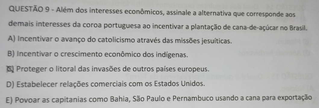 Além dos interesses econômicos, assinale a alternativa que corresponde aos
demais interesses da coroa portuguesa ao incentivar a plantação de cana-de-açúcar no Brasil.
A) Incentivar o avanço do catolicismo através das missões jesuíticas.
B) Incentivar o crescimento econômico dos indígenas.
C) Proteger o litoral das invasões de outros países europeus.
D) Estabelecer relações comerciais com os Estados Unidos.
E) Povoar as capitanias como Bahia, São Paulo e Pernambuco usando a cana para exportação