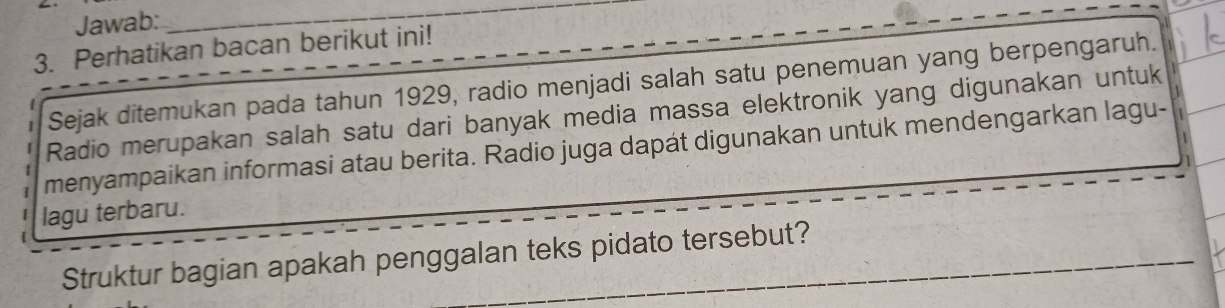 Jawab: 
_ 
3. Perhatikan bacan berikut ini! 
I Sejak ditemukan pada tahun 1929, radio menjadi salah satu penemuan yang berpengaruh. 
Radio merupakan salah satu dari banyak media massa elektronik yang digunakan untuk 
menyampaikan informasi atau berita. Radio juga dapát digunakan untuk mendengarkan lagu- 
lagu terbaru. 
Struktur bagian apakah penggalan teks pidato tersebut?_