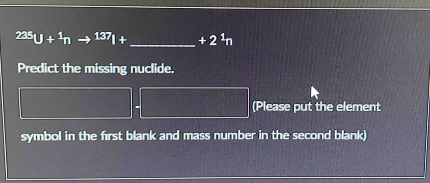 ^235U+^1n 137_|+ _ 
+2^1n
Predict the missing nuclide. 
(Please put the element 
symbol in the first blank and mass number in the second blank)