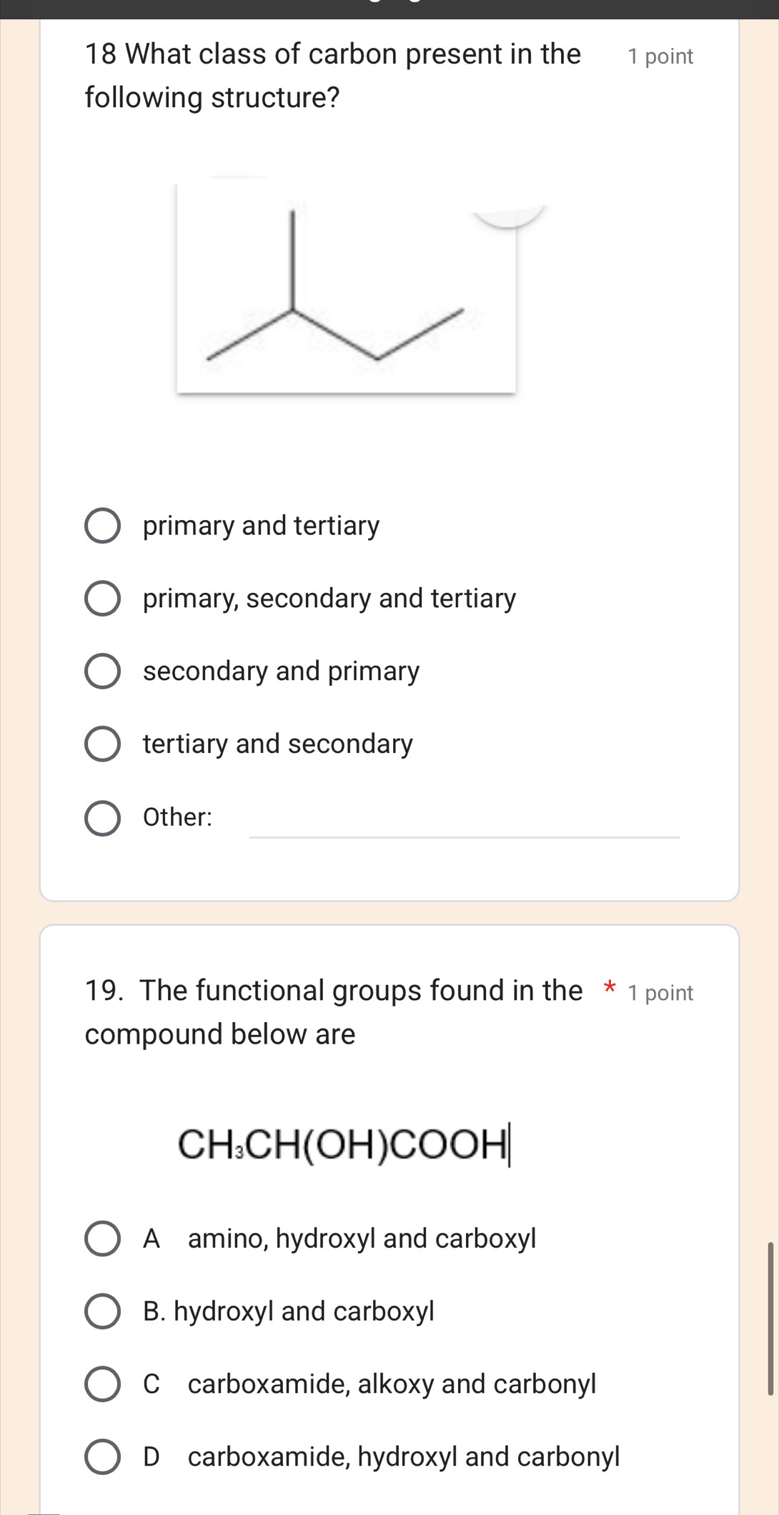 What class of carbon present in the 1 point
following structure?
primary and tertiary
primary, secondary and tertiary
secondary and primary
tertiary and secondary
_
Other:
19. The functional groups found in the * 1 point
compound below are
CH_3CH(OH)COOH|
A amino, hydroxyl and carboxyl
B. hydroxyl and carboxyl
C carboxamide, alkoxy and carbonyl
D carboxamide, hydroxyl and carbonyl