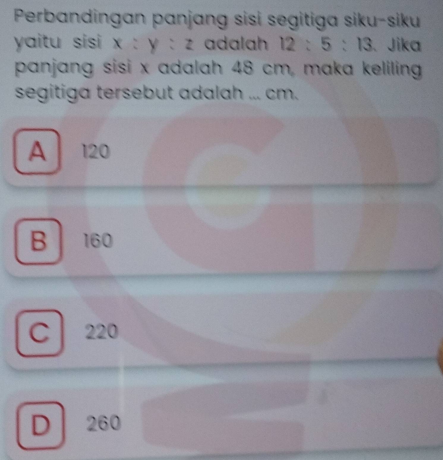 Perbandingan panjang sisi segitiga siku-siku
yaitu sisi x y:z adalah 12:5:13 Jika
panjang sisi x adalah 48 cm, maka keliling
segitiga tersebut adalah ... cm.
A 120
B 160
C 220
D 260