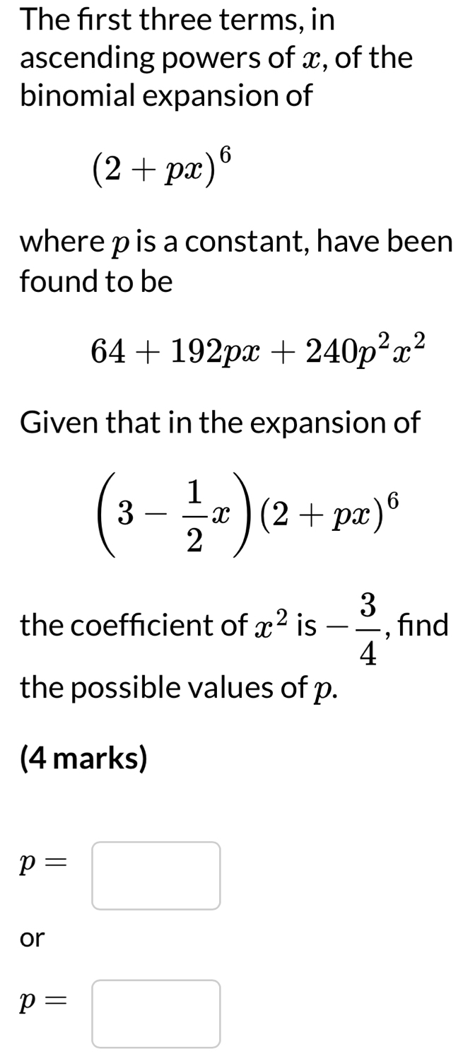 The first three terms, in 
ascending powers of x, of the 
binomial expansion of
(2+px)^6
where p is a constant, have been 
found to be
64+192px+240p^2x^2
Given that in the expansion of
(3- 1/2 x)(2+px)^6
the coefficient of x^2 is - 3/4  , find 
the possible values of p. 
(4 marks)
p=□
or
p=□