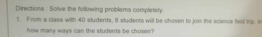 Directions : Solve the following problems completely. 
1. From a class with 40 students, 8 students will be chosen to join the science field trip. In 
how many ways can the students be chosen?