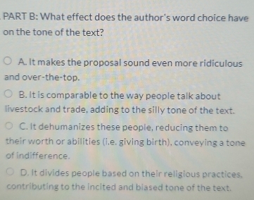 What effect does the author's word choice have
on the tone of the text?
A. It makes the proposal sound even more ridiculous
and over-the-top.
B. It is comparable to the way people talk about
livestock and trade, adding to the silly tone of the text.
C. It dehumanizes these people, reducing them to
their worth or abilities (i,e. giving birth), conveying a tone
of indifference.
D. It divides people based on their religious practices.
contributing to the incited and biased tone of the text.