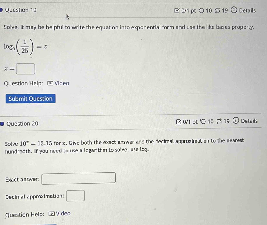 つ 10 2 19 ⓘ Details 
Solve. It may be helpful to write the equation into exponential form and use the like bases property.
log _5( 1/25 )=z
z=□
Question Help: Video 
Submit Question 
Question 20 0/1 pt つ 10 19 Details 
Solve 10^x=13.15 for x. Give both the exact answer and the decimal approximation to the nearest 
hundredth. If you need to use a logarithm to solve, use log. 
Exact answer: 
Decimal approximation: □ 
Question Help: * Video