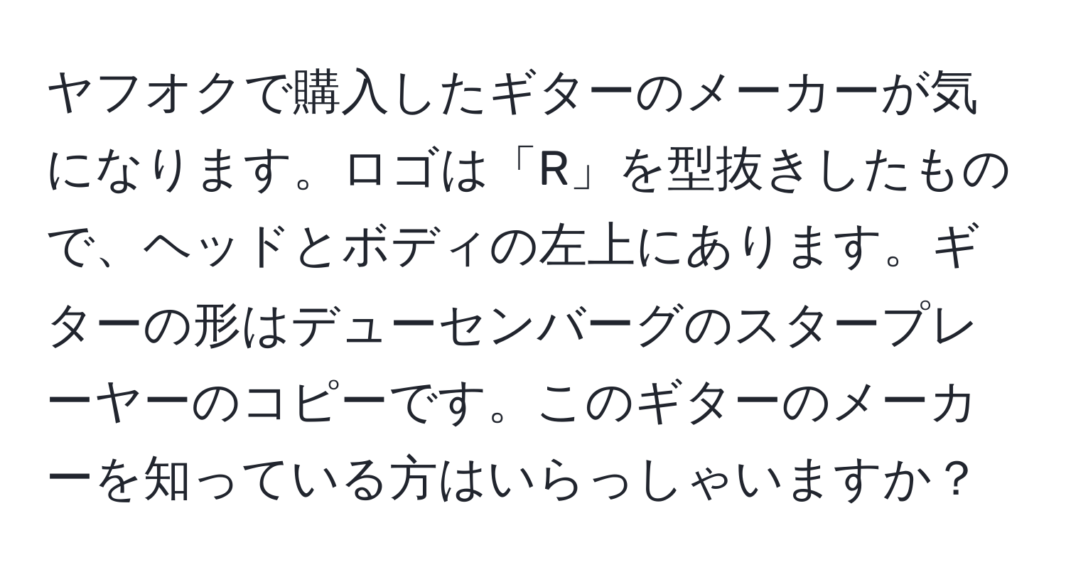 ヤフオクで購入したギターのメーカーが気になります。ロゴは「R」を型抜きしたもので、ヘッドとボディの左上にあります。ギターの形はデューセンバーグのスタープレーヤーのコピーです。このギターのメーカーを知っている方はいらっしゃいますか？