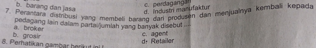 c. perdagangan
b. barang dan jasa
d. Industri manufaktur
7. Perantara distribusi yang membeli barang dari produsen dan menjualnya kembali kepada
pedagang lain dalam partai/jumlah yang banyak disebut ....
a. broker
b. grosir
c. agent
d: Retailer
8. Perhatikan gambar berikut ini I