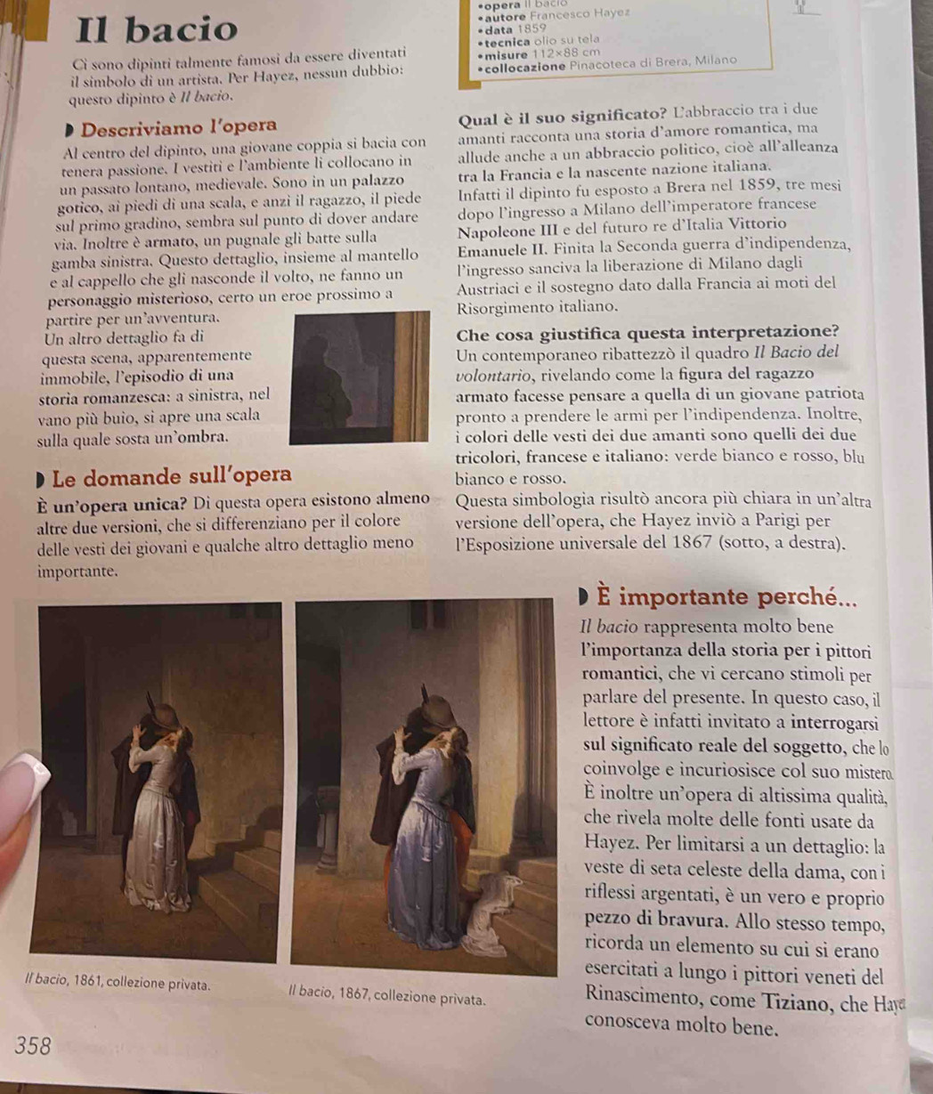 pera II baci 
Il bacio *autore Francesco Hayez
*data 1859
•misure 1 12* 88
Cì sono dipinti talmente famosi da essere diventati •tecnica olio su tela  cm
il simbolo di un artista. Per Hayez, nessun dubbio: *collocazione Pinacoteca di Brera, Milano
questo dipinto è Il bacio.
Descriviamo l’opera Qual è il suo significato? Labbraccio tra i due
Al centro del dipinto, una giovane coppia si bacia con amanti racconta una storia d’amore romantica, ma
tenera passione. I vestiti e l’ambiente li collocano in allude anche a un abbraccio politico, cioè all’alleanza
un passato lontano, medievale. Sono in un palazzo tra la Francia e la nascente nazione italiana.
gotico, ai piedi di una scala, e anzi il ragazzo, il piede Infatti il dipinto fu esposto a Brera nel 1859, tre mesi
sul primo gradino, sembra sul punto di dover andare dopo l’ingresso a Milano dell’imperatore francese
via. Inoltre è armato, un pugnale gli batte sulla Napoleone III e del futuro re d’Italia Vittorio
gamba sinistra. Questo dettaglio, insieme al mantello Emanuele II. Finita la Seconda guerra d’indipendenza,
e al cappello che gli nasconde il volto, ne fanno un lingresso sanciva la liberazione di Milano dagli
personaggio misterioso, certo un eroe prossimo a Austriaci e il sostegno dato dalla Francia ai moti del
partire per un’avventura.Risorgimento italiano.
Un altro dettaglio fa diChe cosa giustifica questa interpretazione?
questa scena, apparentementeUn contemporaneo ribattezzó il quadro Il Bacio del
immobile, l'episodio di unavolontario, rivelando come la figura del ragazzo
storia romanzesca: a sinistra, nelarmato facesse pensare a quella di un giovane patriota
vano più buio, si apre una scalapronto a prendere le armi per l’indipendenza. Inoltre,
sulla quale sosta un’ombra. i colori delle vesti dei due amanti sono quelli dei due
tricolori, francese e italiano: verde bianco e rosso, blu
Le domande sull’opera bianco e rosso.
È un’opera unica? Di questa opera esistono almeno  Questa simbologia risultò ancora più chiara in un'altra
altre due versioni, che si differenziano per il colore versione dell’opera, che Hayez inviò a Parigi per
delle vesti dei giovani e qualche altro dettaglio meno l’Esposizione universale del 1867 (sotto, a destra).
importante.
É importante perché...
Il bacio rappresenta molto bene
l’importanza della storia per i pittori
romantici, che vi cercano stimoli per
parlare del presente. In questo caso, il
lettore è infatti invitato a interrogarsi
sul significato reale del soggetto, che lo
coinvolge e incuriosisce col suo mistera.
É inoltre un'opera di altissima qualità,
che rivela molte delle fonti usate da
Hayez. Per limitarsi a un dettaglio: la
veste di seta celeste della dama, con i
riflessi argentati, è un vero e proprio
pezzo di bravura. Allo stesso tempo,
ricorda un elemento su cui si erano
esercitati a lungo i pittori veneti del
Il bacio, 1861, collezione privata. Il bacio, 1867, collezione privata.
Rinascimento, come  Tiziano, che Hay
conosceva molto bene.
358