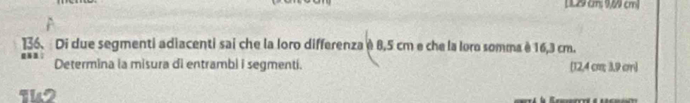 [ 129 (m: 9,6 cm) 
136. Di due segmenti adiacenti sai che la loro differenza è 8,5 cm e che la loro somma è 16,3 cm. 
Determina la misura di entrambi i segmenti. [ 12,4 cm 3.9 cm