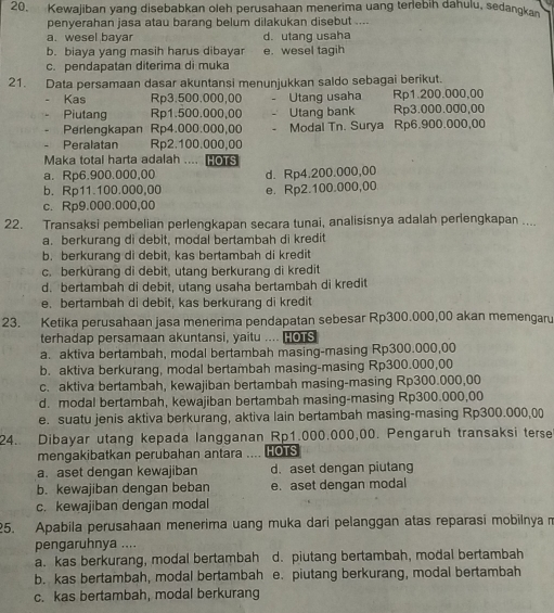 Kewajiban yang disebabkan oleh perusahaan menerima uang terlebih dahulu, sedangkan
penyerahan jasa atau barang belum dilakukan disebut ....
a. wesel bayar d. utang usaha
b. biaya yang masih harus dibayar e. wesel tagih
c. pendapatan diterima di muka
21. Data persamaan dasar akuntansi menunjukkan saldo sebagai berikut.
Kas Rp3.500.000,00 Utang usaha Rp1.200.000,00
Piutang Rp1.500.000,00 Utang bank Rp3.000.000,00
Perlengkapan Rp4.000.000,00 . Modal Tn. Surya Rp6.900.000,00
Peralatan Rp2.100.000,00
Maka total harta adalah .... HOrs
a. Rp6.900.000,00
b. Rp11.100.000,00 d. Rp4.200.000,00
c. Rp9.000.000,00 e. Rp2.100.000,00
22. Transaksi pembelian perlengkapan secara tunai, analisisnya adalah perlengkapan ....
a. berkurang di debit, modal bertambah di kredit
b. berkurang di debit, kas bertambah di kredit
c. berkurang di debit, utang berkurang di kredit
d. bertambah di debit, utang usaha bertambah di kredit
e. bertambah di debit, kas berkurang di kredit
23. Ketika perusahaan jasa menerima pendapatan sebesar Rp300.000,00 akan memengaru
terhadap persamaan akuntansi, yaitu ... [o S
a. aktiva bertambah, modal bertambah masing-masing Rp300.000,00
b. aktiva berkurang, modal bertambah masing-masing Rp300.000,00
c. aktiva bertambah, kewajiban bertambah masing-masing Rp300.000,00
d. modal bertambah, kewajiban bertambah masing-masing Rp300.000,00
e. suatu jenis aktiva berkurang, aktiva lain bertambah masing-masing Rp300.000,0)
24. Dibayar utang kepada langganan Rp1.000.000,00. Pengaruh transaksi terse
mengakibatkan perubahan antara HOTS
a. aset dengan kewajiban d. aset dengan piutang
b. kewajiban dengan beban e. aset dengan modal
c. kewajiban dengan modal
25. Apabila perusahaan menerima uang muka dari pelanggan atas reparasi mobilnyam
pengaruhnya ....
a. kas berkurang, modal bertambah d. piutang bertambah, modal bertambah
b. kas bertambah, modal bertambah e. piutang berkurang, modal bertambah
c. kas bertambah, modal berkurang