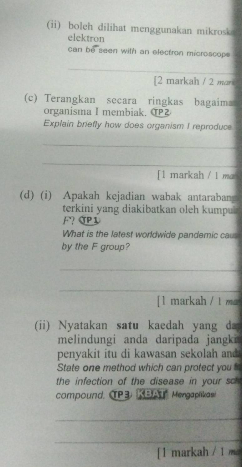 (ii) boleh dilihat menggunakan mikrosk 
elektron 
can be seen with an electron microscops 
_ 
[2 markah / 2 mar 
(c) Terangkan secara ringkas bagaima 
organisma I membiak. T 
Explain briefly how does organism I reproduce 
_ 
_ 
[1 markah / 1 ma 
(d) (i) Apakah kejadian wabak antarabang 
terkini yang diakibatkan oleh kumpu . 
F? TP1 
What is the latest worldwide pandemic caur 
by the F group? 
_ 
_ 
[1 markah / 1 m 
(ii) Nyatakan satu kaedah yang da 
melindungi anda daripada jangki 
penyakit itu di kawasan sekolah and 
State one method which can protect you t 
the infection of the disease in your sc 
compound. TP3 B A Mengaplikasi 
_ 
_ 
[1 markah / 1 ma