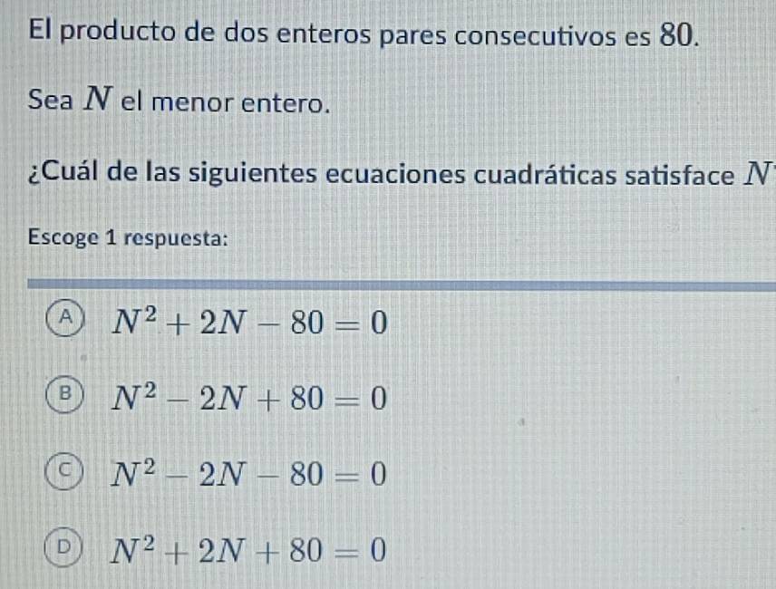 El producto de dos enteros pares consecutivos es 80.
Sea N el menor entero.
¿Cuál de las siguientes ecuaciones cuadráticas satisface N
Escoge 1 respuesta:
A N^2+2N-80=0
B N^2-2N+80=0
C N^2-2N-80=0
D N^2+2N+80=0