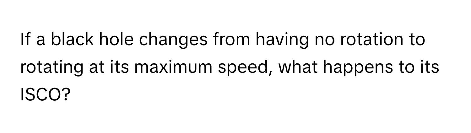 If a black hole changes from having no rotation to rotating at its maximum speed, what happens to its ISCO?