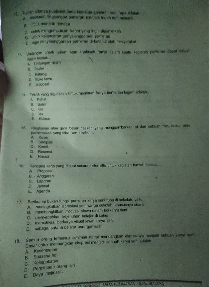 Tuuan adanya publikasi pada kegiatan gameran seni rupa adalah
A  membuat lingkungan pameran menjadi indah dan menarik
B  unluk menarik donatur
C. untuk mengumpulkan karya yang ingin dipamerkan
D. unluk kelancaran penyelenggaraan pameran
E. agar penyelenggaraan pameran di-ketahui oleh masyarakat
13. Undangan untuk umum atau khalayak ramal dalam suafu kegiatan pameran dapat dibuat
dalam bentuk..
A Undangan resmi
B. Poster
C Katalog
D. Buku tamu
E proposal
14. Teknik yang digunakan untuk membuat karya berbahan logam adalah.
A Pahat
B. Butsir
C. cor
D. las
E. Kolase
1S. Ringkasan atau garis besar naskah yang menggambarkan isi dari sebuah film, buku, atau
pementasan yang dilakukan disebut...
A. Kover
B. Sinopsis
C. Komik
D. Resensi
E. Narasi
16. Rencana kerja yang dibuat secara sistematis untuk kegiatan formal disebut.
A. Proposal
B.  Anggaran
C. Laporan
D. Jadwal
E. Agenda
17. Berikut ini bukan fungsi pameran karya seni rupa di sekolah, yaitu..
A. meningkatkan apresiasi seni warga sekolah, khususnya siswa
B. membangkitkan motivasi siswa dalam berkarya seni
C. menyebabkan kejenuhan belajar di kelas
D. memotivasi berkarya visual lewat karya seni
E. sebagai saraña belajar berorganisasi
18. Semua orang termasuk seniman dapat menuangkan ekpresinya menjadi sebuah karya seni
Dasar untuk menuangkan ekspresi menjadi sebuah karya seni adalah.
A. Kesempatan
B. Suasana hati
C. Kesepakatan
D. Permintaan orang lain
E. Daya imajinasi
Sil TA 2024/2025 MATA PELAJARAN : SENI BUDAYA