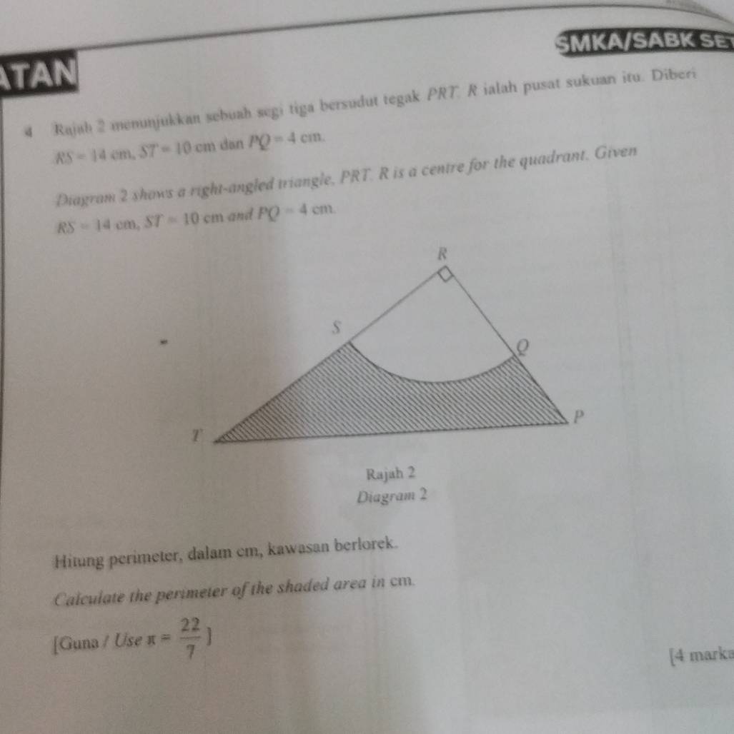 SMKA/SABK S 
TAN 
4 Rajah 2 menunjukkan sebuah segi tiga bersudut tegak PRT R ialah pusat sukuan itu. Diberi
RS=14cm, ST=10cm dan PQ=4cm. 
Diagram 2 shows a right-angled triangle, PRT. R is a centre for the quadrant. Given
RS=14cm, ST=10cm and PQ=4cm
Rajah 2 
Diagram 2 
Hitung perimeter, dalam cm, kawasan berlorek. 
Calculate the perimeter of the shaded area in cm. 
[Guna / Use π = 22/7 ]
[4 marka