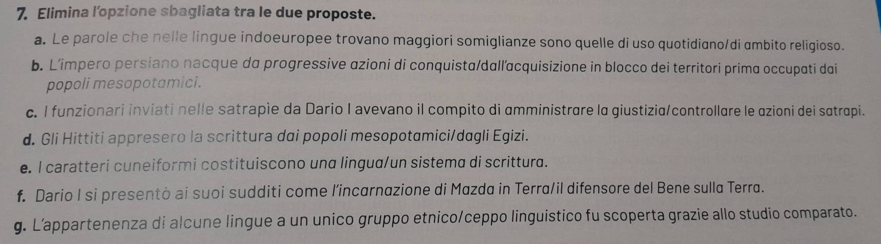 Elimina l’opzione sbagliata tra le due proposte. 
a. Le parole che nelle lingue indoeuropee trovano maggiori somiglianze sono quelle di uso quotidiano/di ambito religioso. 
b. L’impero persiano nacque da progressive azioni di conquista/dallacquisizione in blocco dei territori prima occupati dai 
popoli mesopotamici. 
c. I funzionari inviati nelle satrapie da Dario I avevano il compito di amministrare la giustizia/controllare le azioni dei satrapi. 
d. Gli Hittiti appresero la scrittura dai popoli mesopotamici/dagli Egizi. 
e. I caratteri cuneiformi costituiscono una lingua/un sistema di scrittura. 
f. Dario I si presentò ai suoi sudditi come l’incarnazione di Mazda in Terra/il difensore del Bene sulla Terra. 
g. L’appartenenza di alcune lingue a un unico gruppo etnico/ceppo linguistico fu scoperta grazie allo studio comparato.