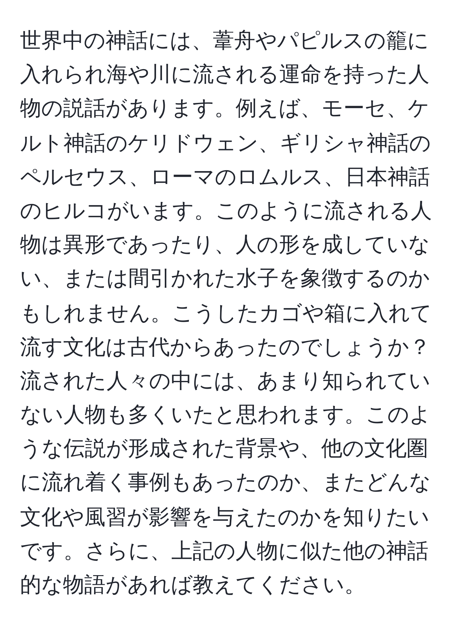 世界中の神話には、葦舟やパピルスの籠に入れられ海や川に流される運命を持った人物の説話があります。例えば、モーセ、ケルト神話のケリドウェン、ギリシャ神話のペルセウス、ローマのロムルス、日本神話のヒルコがいます。このように流される人物は異形であったり、人の形を成していない、または間引かれた水子を象徴するのかもしれません。こうしたカゴや箱に入れて流す文化は古代からあったのでしょうか？流された人々の中には、あまり知られていない人物も多くいたと思われます。このような伝説が形成された背景や、他の文化圏に流れ着く事例もあったのか、またどんな文化や風習が影響を与えたのかを知りたいです。さらに、上記の人物に似た他の神話的な物語があれば教えてください。