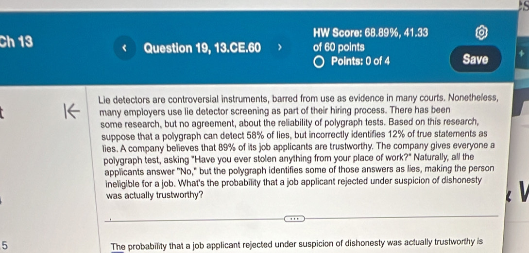 Ch 13 
HW Score: 68.89%, 41.33 
Question 19, 13.CE.60 of 60 points 
Points: 0 of 4 Save 
Lie detectors are controversial instruments, barred from use as evidence in many courts. Nonetheless, 
I← many employers use lie detector screening as part of their hiring process. There has been 
some research, but no agreement, about the reliability of polygraph tests. Based on this research, 
suppose that a polygraph can detect 58% of lies, but incorrectly identifies 12% of true statements as 
lies. A company believes that 89% of its job applicants are trustworthy. The company gives everyone a 
polygraph test, asking "Have you ever stolen anything from your place of work ?'' Naturally, all the 
applicants answer "No," but the polygraph identifies some of those answers as lies, making the person 
ineligible for a job. What's the probability that a job applicant rejected under suspicion of dishonesty 
was actually trustworthy? 
5 The probability that a job applicant rejected under suspicion of dishonesty was actually trustworthy is