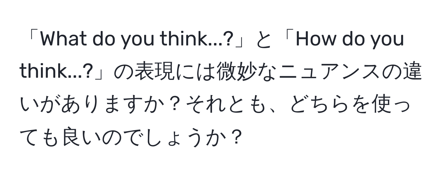 「What do you think...?」と「How do you think...?」の表現には微妙なニュアンスの違いがありますか？それとも、どちらを使っても良いのでしょうか？