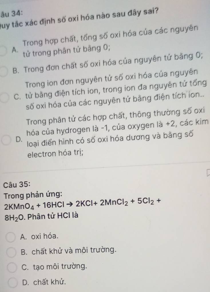 âu 34:
Duy tắc xác định số oxi hóa nào sau đây sai?
Trong hợp chất, tổng số oxi hóa của các nguyên
A. tử trong phân tử bằng 0;
B. Trong đơn chất số oxi hóa của nguyên tử bằng 0;
Trong ion đơn nguyên tử số oxi hóa của nguyên
C. tử bằng điện tích ion, trong ion đa nguyên tử tổng
số oxi hóa của các nguyên tử bằng điện tích ion..
Trong phân tử các hợp chất, thông thường số oxi
hóa của hydrogen là -1, của oxygen là +2, các kim
D.
loại điển hình có số oxi hóa dương và bằng số
electron hóa trị;
Câu 35:
* Trong phản ứng:
2KMnO_4+16HClto 2KCl+2MnCl_2+5Cl_2+
8H_2O. Phân tử HCI là
A. oxi hóa.
B. chất khử và môi trường.
C. tạo môi trường.
D. chất khử.