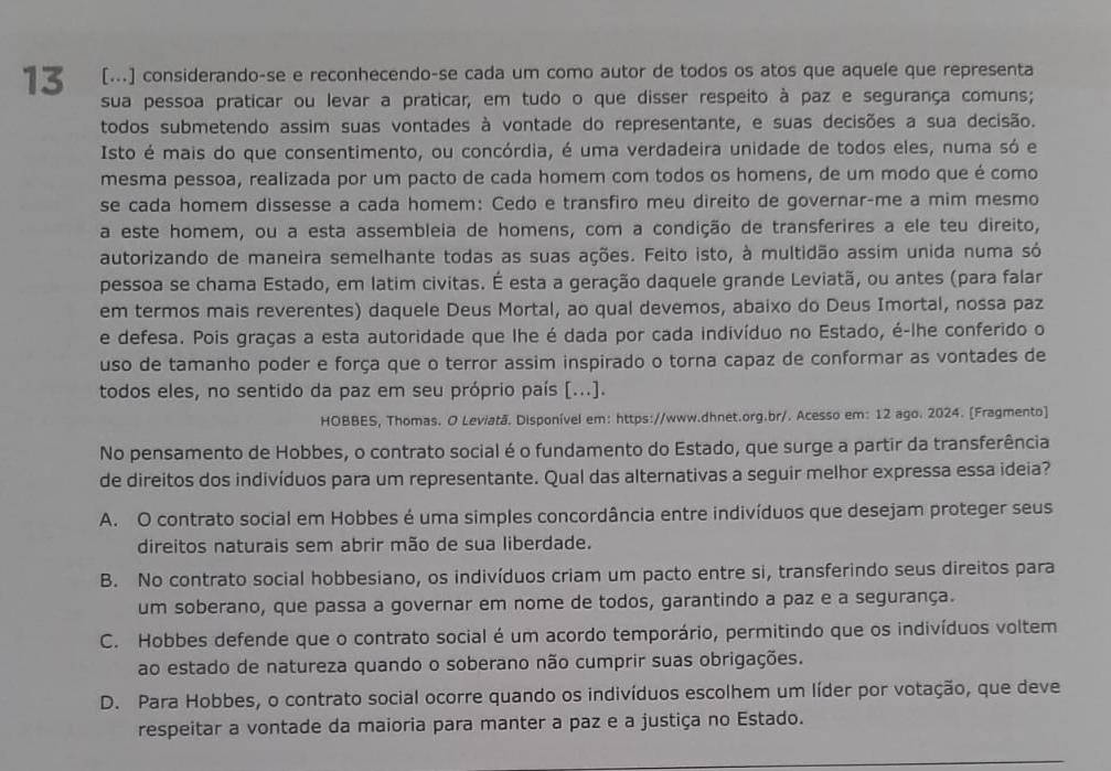 13 [...] considerando-se e reconhecendo-se cada um como autor de todos os atos que aquele que representa
sua pessoa praticar ou levar a praticar, em tudo o que disser respeito à paz e segurança comuns;
todos submetendo assim suas vontades à vontade do representante, e suas decisões a sua decisão.
Isto é mais do que consentimento, ou concórdia, é uma verdadeira unidade de todos eles, numa só e
mesma pessoa, realizada por um pacto de cada homem com todos os homens, de um modo que é como
se cada homem dissesse a cada homem: Cedo e transfiro meu direito de governar-me a mim mesmo
a este homem, ou a esta assembleia de homens, com a condição de transferires a ele teu direito,
autorizando de maneira semelhante todas as suas ações. Feito isto, à multidão assim unida numa só
pessoa se chama Estado, em latim civitas. É esta a geração daquele grande Leviatã, ou antes (para falar
em termos mais reverentes) daquele Deus Mortal, ao qual devemos, abaixo do Deus Imortal, nossa paz
e defesa. Pois graças a esta autoridade que lhe é dada por cada indivíduo no Estado, é-lhe conferido o
uso de tamanho poder e força que o terror assim inspirado o torna capaz de conformar as vontades de
todos eles, no sentido da paz em seu próprio país [...].
HOBBES, Thomas. O Leviatã. Disponível em: https://www.dhnet.org.br/. Acesso em: 12 ago. 2024. [Fragmento]
No pensamento de Hobbes, o contrato social é o fundamento do Estado, que surge a partir da transferência
de direitos dos indivíduos para um representante. Qual das alternativas a seguir melhor expressa essa ideia?
A. O contrato social em Hobbes é uma simples concordância entre indivíduos que desejam proteger seus
direitos naturais sem abrir mão de sua liberdade.
B. No contrato social hobbesiano, os indivíduos criam um pacto entre si, transferindo seus direitos para
um soberano, que passa a governar em nome de todos, garantindo a paz e a segurança.
C. Hobbes defende que o contrato social é um acordo temporário, permitindo que os indivíduos voltem
ao estado de natureza quando o soberano não cumprir suas obrigações.
D. Para Hobbes, o contrato social ocorre quando os indivíduos escolhem um líder por votação, que deve
respeitar a vontade da maioria para manter a paz e a justiça no Estado.