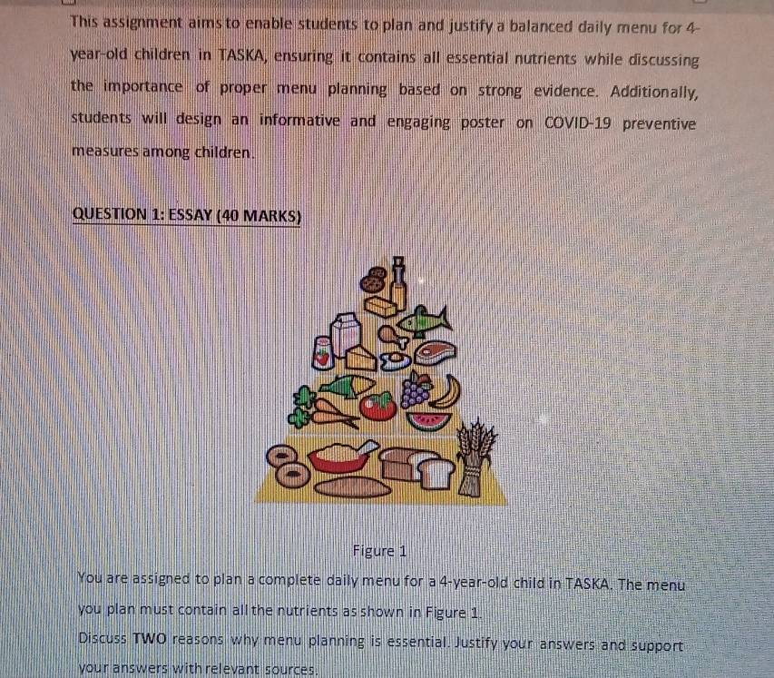 This assignment aims to enable students to plan and justify a balanced daily menu for 4-
year -old children in TASKA, ensuring it contains all essential nutrients while discussing 
the importance of proper menu planning based on strong evidence. Additionally, 
students will design an informative and engaging poster on COVID-19 preventive 
measures among children. 
QUESTION 1: ESSAY (40 MARKS) 
Figure 1 
You are assigned to plan a complete daily menu for a 4-year-old child in TASKA. The menu 
you plan must contain all the nutrients as shown in Figure 1. 
Discuss TWO reasons why menu planning is essential. Justify your answers and support 
your answers with relevant sources.