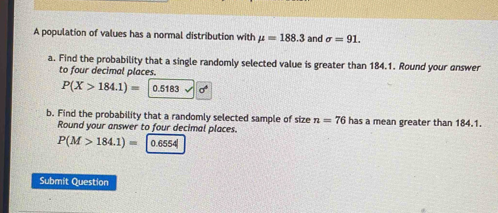 A population of values has a normal distribution with mu =188.3 and sigma =91. 
a. Find the probability that a single randomly selected value is greater than 184.1. Round your answer 
to four decimal places.
P(X>184.1)= 0.5183 sigma^6
b. Find the probability that a randomly selected sample of size n=76 has a mean greater than 184.1. 
Round your answer to four decimal places.
P(M>184.1)= 0.6554|
Submit Question